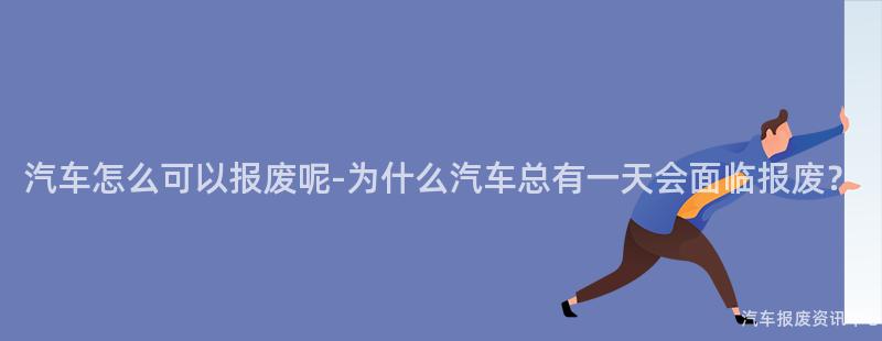 汽车怎么可以报废呢-为什么汽车总有一天会面临报废？
