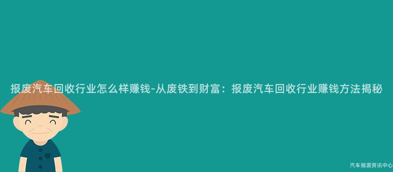 报废汽车回收行业怎么样赚钱-从废铁到财富：报废汽车回收行业赚钱方法揭秘