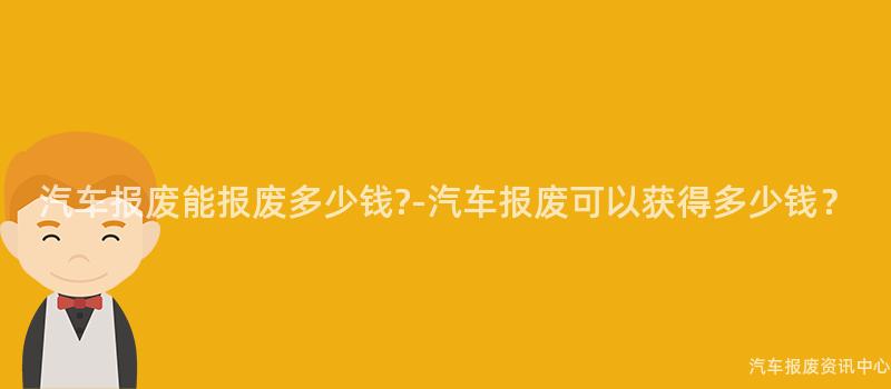 汽车报废能报废多少钱?-汽车报废可以获得多少钱？