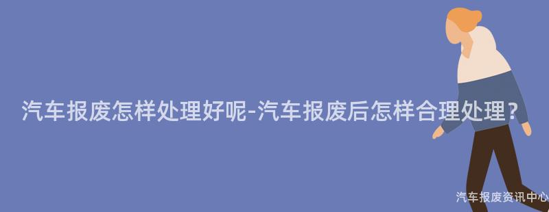 汽车报废怎样处理好呢-汽车报废后怎样合理处理？