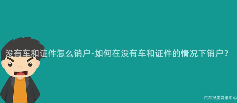 没有车和证件怎么销户-如何在没有车和证件的情况下销户？