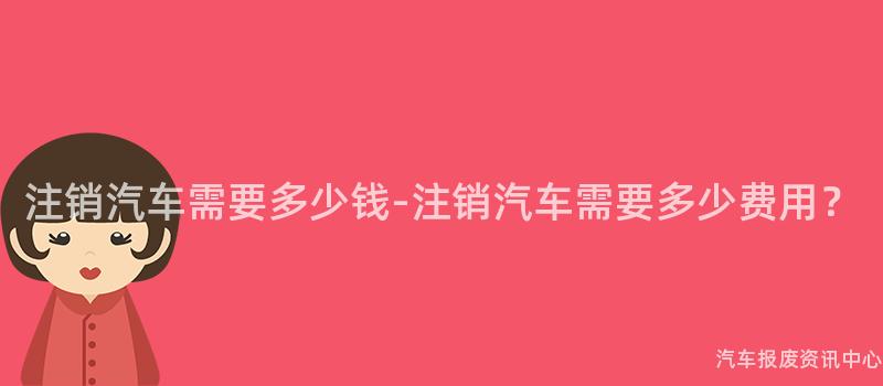 注销汽车需要多少钱-注销汽车需要多少费用？