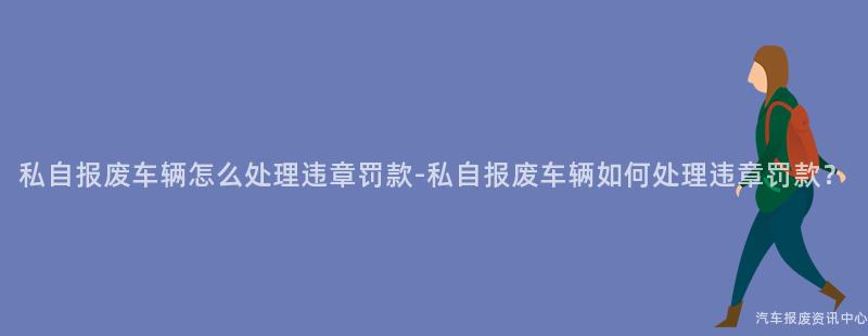 私自报废车辆怎么处理违章罚款-私自报废车辆如何处理违章罚款？
