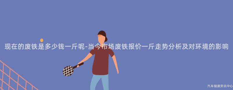 现在的废铁是多少钱一斤呢-当今市场废铁报价一斤走势分析及对环境的影响