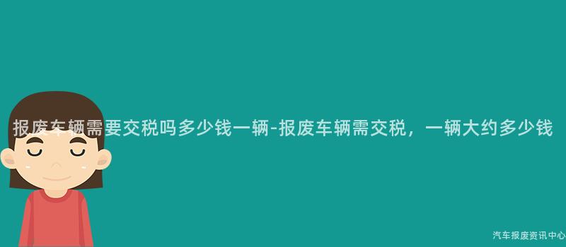 报废车辆需要交税吗多少钱一辆-报废车辆需交税，一辆大约多少钱