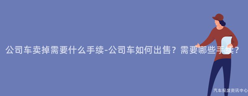 公司车卖掉需要什么手续-公司车如何出售？需要哪些手续？