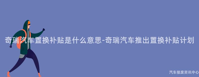 奇瑞汽车置换补贴是什么意思-奇瑞汽车推出置换补贴计划