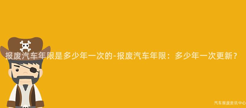 报废汽车年限是多少年一次的-报废汽车年限：多少年一次更新？