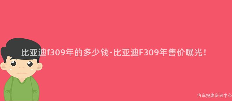 比亚迪f309年的多少钱-比亚迪F309年售价曝光！