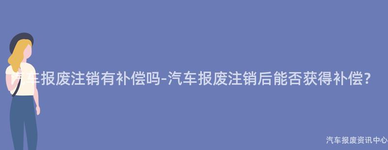 汽车报废注销有补偿吗-汽车报废注销后能否获得补偿？