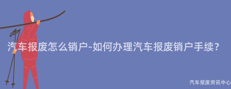 汽车报废怎么销户-如何办理汽车报废销户手续？
