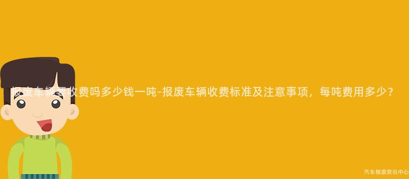 报废车辆要收费吗多少钱一吨-报废车辆收费标准及注意事项，每吨费用多少？