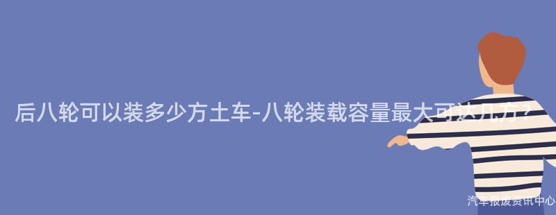 后八轮可以装多少方土车-八轮装载容量最大可达几方？