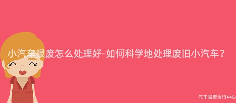 小汽车报废怎么处理好-如何科学地处理废旧小汽车？