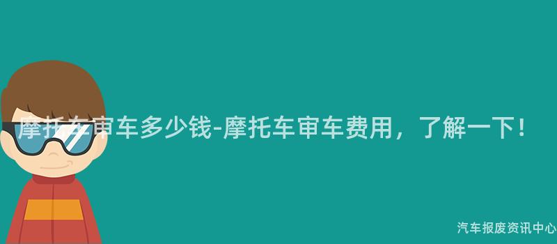 摩托车审车多少钱-摩托车审车费用，了解一下！