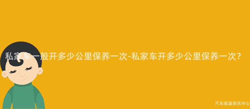 私家车一般开多少公里保养一次-私家车开多少公里保养一次？