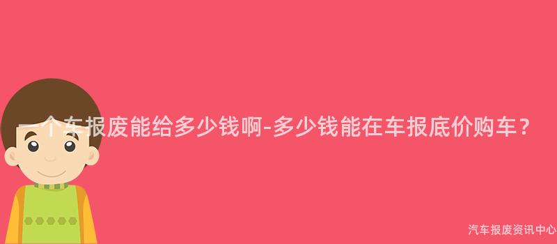 一个车报废能给多少钱啊-多少钱能在车报底价购车？