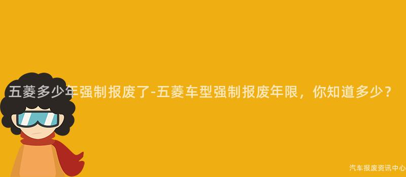 五菱多少年强制报废了-五菱车型强制报废年限，你知道多少？