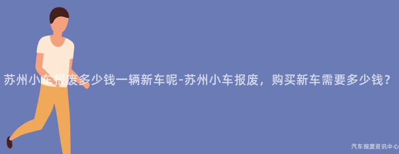 苏州小车报废多少钱一辆新车呢-苏州小车报废，购买新车需要多少钱？