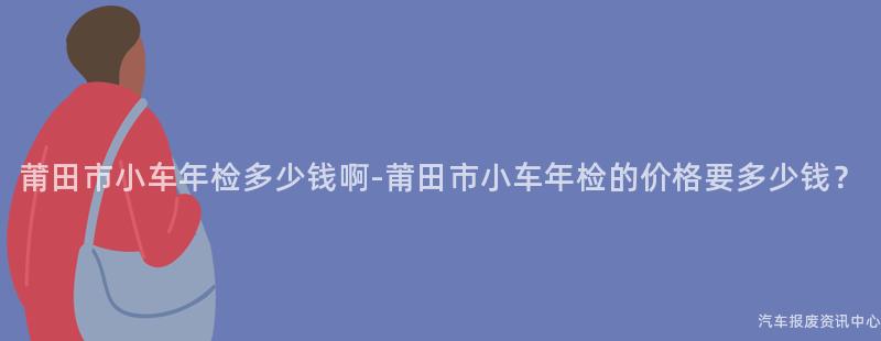 莆田市小车年检多少钱啊-莆田市小车年检的价格要多少钱？