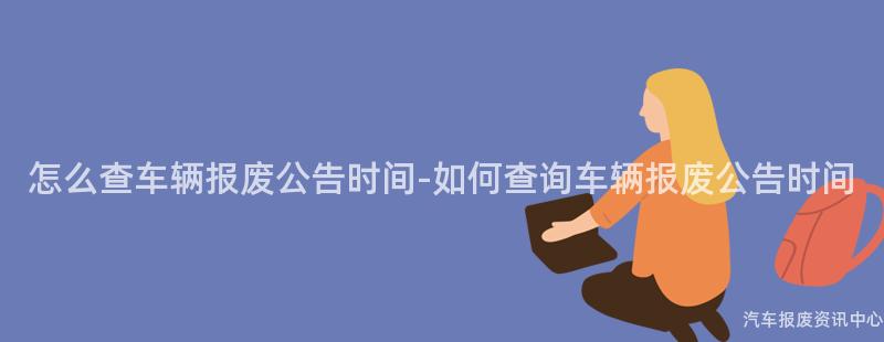 怎么查车辆报废公告时间-如何查询车辆报废公告时间