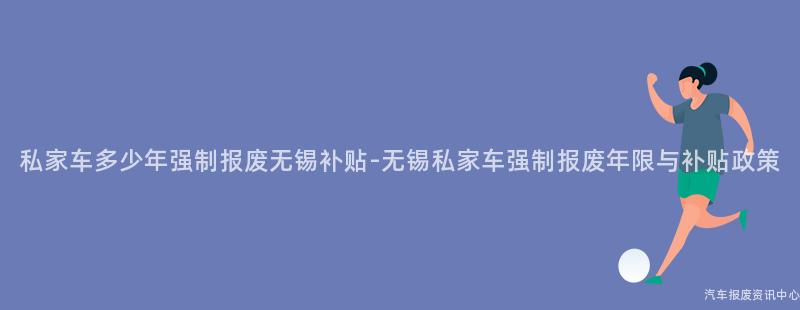 私家车多少年强制报废无锡补贴-无锡私家车强制报废年限与补贴政策