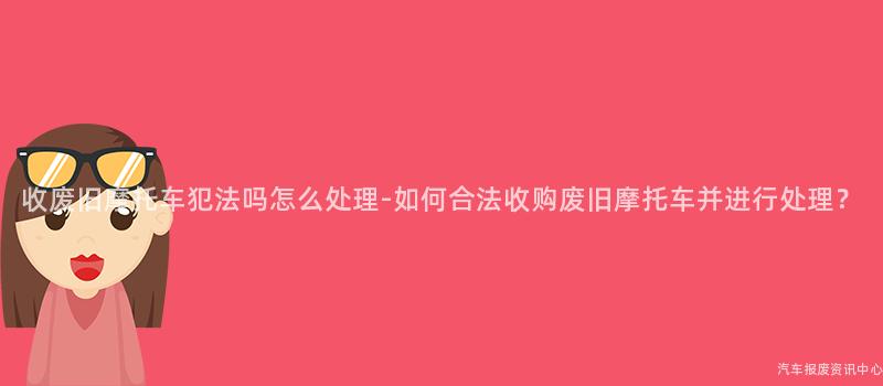收废旧摩托车犯法吗怎么处理-如何合法收购废旧摩托车并进行处理？