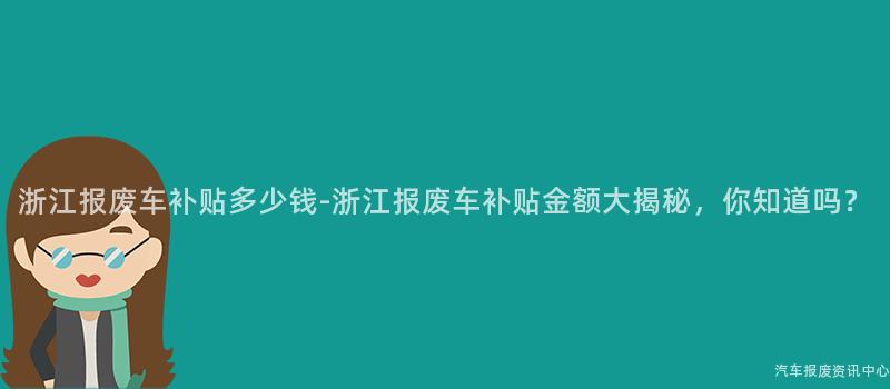 浙江报废车补贴多少钱-浙江报废车补贴金额大揭秘，你知道吗？