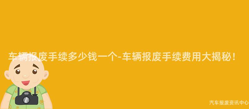 车辆报废手续多少钱一个-车辆报废手续费用大揭秘！