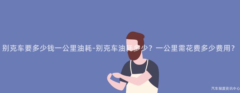 别克车要多少钱一公里油耗-别克车油耗多少？一公里需花费多少费用？