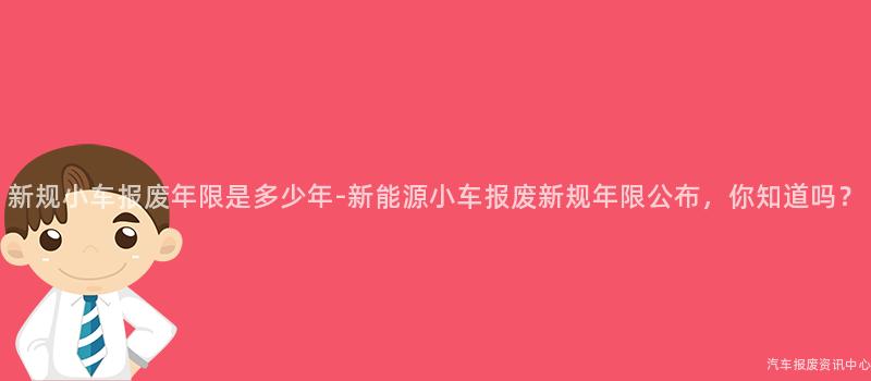 新规小车报废年限是多少年-新能源小车报废新规年限公布，你知道吗？