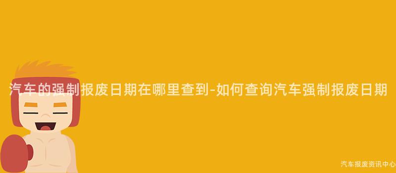 汽车的强制报废日期在哪里查到-如何查询汽车强制报废日期