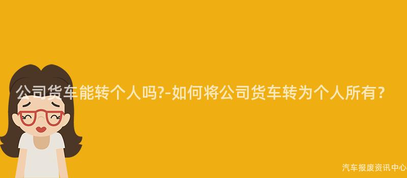 公司货车能转个人吗?-如何将公司货车转为个人所有？