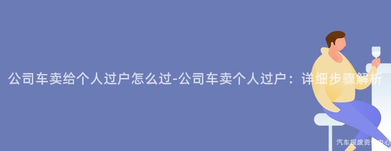 公司车卖给个人过户怎么过-公司车卖个人过户：详细步骤解析