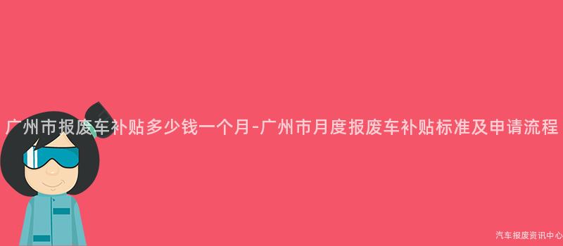 广州市报废车补贴多少钱一个月-广州市月度报废车补贴标准及申请流程