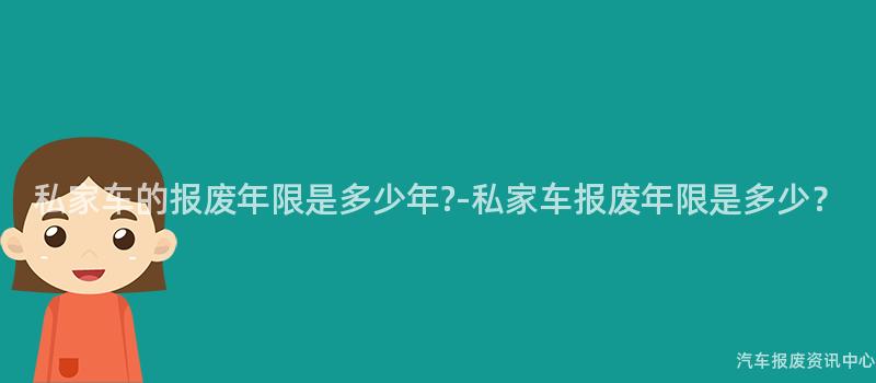 私家车的报废年限是多少年?-私家车报废年限是多少？