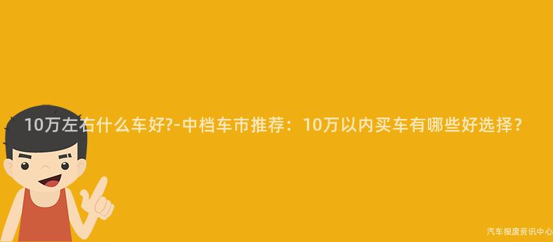 10万左右什么车好?-中档车市推荐：10万以内买车有哪些好选择？
