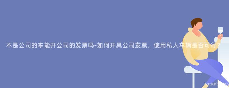 不是公司的车能开公司的发票吗-如何开具公司发票，使用私人车辆是否可行？