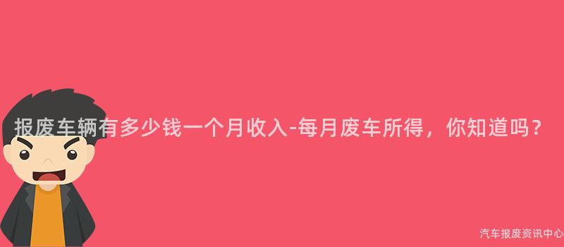 报废车辆有多少钱一个月收入-每月废车所得，你知道吗？