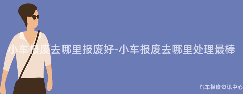 小车报废去哪里报废好-小车报废去哪里处理最棒