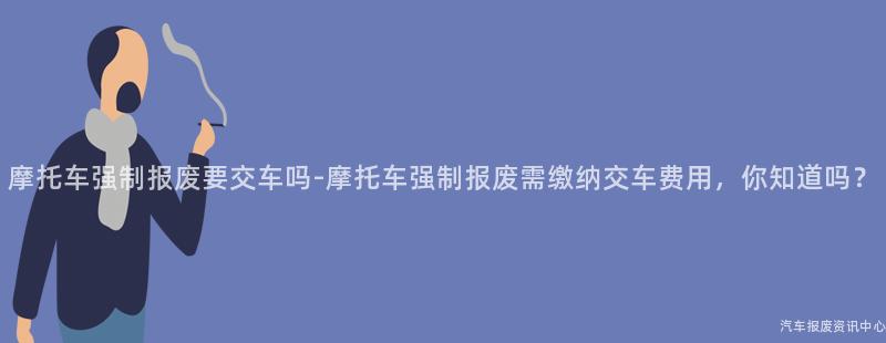 摩托车强制报废要交车吗-摩托车强制报废需缴纳交车费用，你知道吗？
