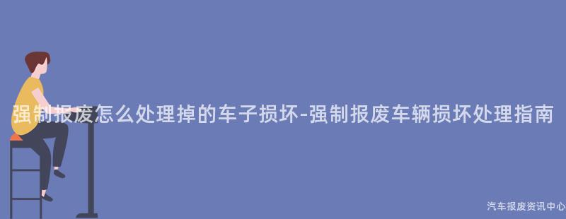 强制报废怎么处理掉的车子损坏-强制报废车辆损坏处理指南