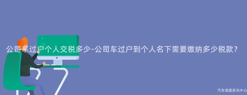 公司车过户个人交税多少-公司车过户到个人名下需要缴纳多少税款？
