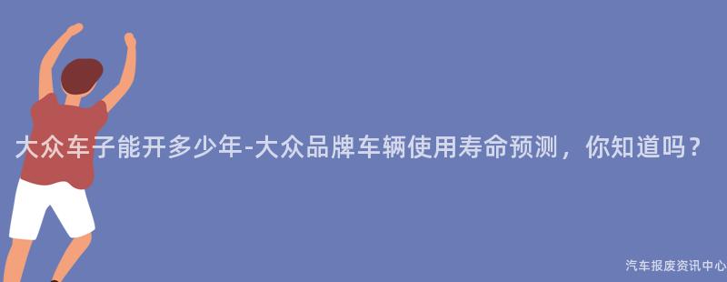 大众车子能开多少年-大众品牌车辆使用寿命预测，你知道吗？