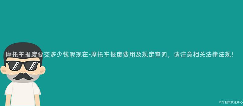 摩托车报废要交多少钱呢现在-摩托车报废费用及规定查询，请注意相关法律法规！
