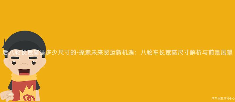 后八轮长宽高是多少尺寸的-探索未来货运新机遇：八轮车长宽高尺寸解析与前景展望