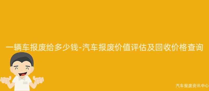 一辆车报废给多少钱-汽车报废价值评估及回收价格查询