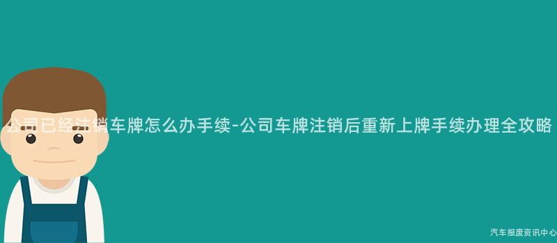公司已经注销车牌怎么办手续-公司车牌注销后重新上牌手续办理全攻略