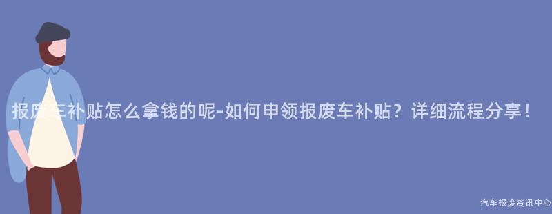报废车补贴怎么拿钱的呢-如何申领报废车补贴？详细流程分享！