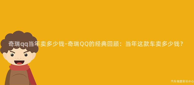奇瑞qq当年卖多少钱-奇瑞QQ的经典回顾：当年这款车卖多少钱？